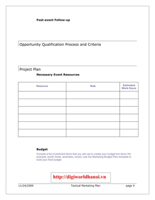 Post-event Follow-up
                  




Opportunity Qualification Process and Criteria




Project Plan
             Necessary Event Resources



             Resource                                          Role                          Estimated
                                                                                             Work Hours




             Budget
             Compile a list of pertinent items that you will use to create your budget line items (for
             example, booth rental, amenities, travel). Use the Marketing Budget Plan template to
             build your final budget.




                            http://digiworldhanoi.vn
11/24/2009                                   Tactical Marketing Plan                            page 4
 