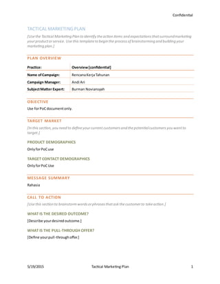 Confidential
5/19/2015 Tactical Marketing Plan 1
TACTICAL MARKETING PLAN
[Usethe Tactical Marketing Plan to identify theaction items and expectationsthatsurroundmarketing
yourproductorservice. Use this templateto begin the processof brainstorming and building your
marketing plan.]
PLAN OVERVIEW
Practice: Overview[confidential]
Name ofCampaign: RencanaKerjaTahunan
Campaign Manager: Andi Ari
SubjectMatter Expert: Burman Noviansyah
OBJECTIVE
Use forPoCdocumentonly.
TARGET MARKET
[In this section,you need to defineyourcurrent customersand thepotentialcustomersyou wantto
target.]
PRODUCT DEMOGRAPHICS
OnlyforPoCuse
TARGET CONTACT DEMOGRAPHICS
OnlyforPoCUse
MESSAGE SUMMARY
Rahasia
CALL TO ACTION
[Usethis section to brainstormwordsorphrasesthataskthecustomerto takeaction.]
WHAT IS THE DESIRED OUTCOME?
[Describe yourdesiredoutcome.]
WHAT IS THE PULL-THROUGH OFFER?
[Define yourpull-throughoffer.]
 