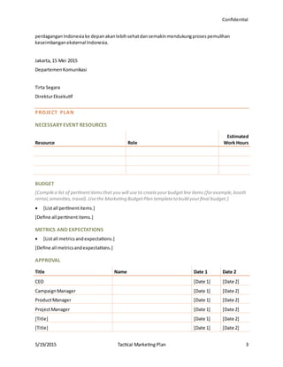 Confidential
5/19/2015 Tactical Marketing Plan 3
perdaganganIndonesiake depanakanlebihsehatdansemakinmendukungprosespemulihan
keseimbanganeksternal Indonesia.
Jakarta,15 Mei 2015
DepartemenKomunikasi
Tirta Segara
DirekturEksekutif
PROJECT PLAN
NECESSARY EVENT RESOURCES
Resource Role
Estimated
Work Hours
BUDGET
[Compilea list of pertinentitemsthat you will use to createyourbudgetline items (forexample,booth
rental,amenities,travel).Usethe Marketing BudgetPlan templateto build yourfinal budget.]
 [Listall pertinentitems.]
[Define all pertinentitems.]
METRICS AND EXPECTATIONS
 [Listall metricsandexpectations.]
[Define all metricsandexpectations.]
APPROVAL
Title Name Date 1 Date 2
CEO [Date 1] [Date 2]
CampaignManager [Date 1] [Date 2]
ProductManager [Date 1] [Date 2]
ProjectManager [Date 1] [Date 2]
[Title] [Date 1] [Date 2]
[Title] [Date 1] [Date 2]
 