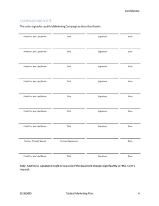 Confidential
5/19/2015 Tactical Marketing Plan 4
CAMPAIGNSIGN-OFF
The undersignedacceptthisMarketingCampaignasdescribedherein.
Print First and Last Name Title Signature Date
Print First and Last Name Title Signature Date
Print First and Last Name Title Signature Date
Print First and Last Name Title Signature Date
Print First and Last Name Title Signature Date
Print First and Last Name Title Signature Date
Print First and Last Name Title Signature Date
Partner (Printed Name) Partner (Signature) Date
Print First and Last Name Title Signature Date
Note:Additional signaturesmightbe requiredif the document changessignificantlyperthe client’s
request.
 