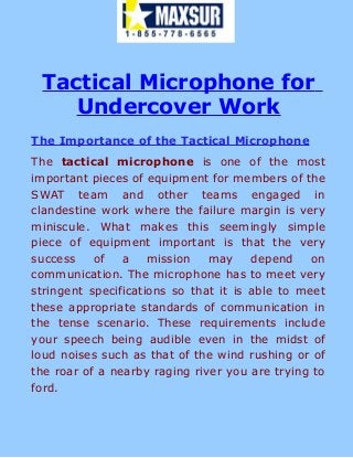 Tactical Microphone for
Undercover Work
The Importance of the Tactical Microphone
The tactical microphone is one of the most
important pieces of equipment for members of the
SWAT team and other teams engaged in
clandestine work where the failure margin is very
miniscule. What makes this seemingly simple
piece of equipment important is that the very
success of a mission may depend on
communication. The microphone has to meet very
stringent specifications so that it is able to meet
these appropriate standards of communication in
the tense scenario. These requirements include
your speech being audible even in the midst of
loud noises such as that of the wind rushing or of
the roar of a nearby raging river you are trying to
ford.
 