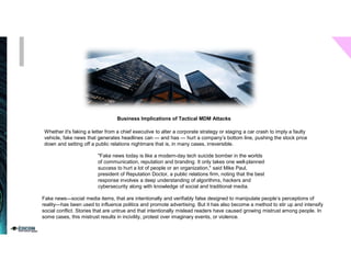 Whether it's faking a letter from a chief executive to alter a corporate strategy or staging a car crash to imply a faulty
vehicle, fake news that generates headlines can — and has — hurt a company’s bottom line, pushing the stock price
down and setting off a public relations nightmare that is, in many cases, irreversible.
Business Implications of Tactical MDM Attacks
"Fake news today is like a modern-day tech suicide bomber in the worlds
of communication, reputation and branding. It only takes one well-planned
success to hurt a lot of people or an organization," said Mike Paul,
president of Reputation Doctor, a public relations firm, noting that the best
response involves a deep understanding of algorithms, hackers and
cybersecurity along with knowledge of social and traditional media.
Fake news—social media items, that are intentionally and verifiably false designed to manipulate people’s perceptions of
reality—has been used to influence politics and promote advertising. But it has also become a method to stir up and intensify
social conflict. Stories that are untrue and that intentionally mislead readers have caused growing mistrust among people. In
some cases, this mistrust results in incivility, protest over imaginary events, or violence.
 