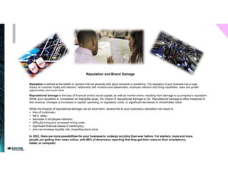 Reputation is defined as the beliefs or opinions that are generally held about someone or something. The reputation of your business has a huge
impact on customer loyalty and retention, relationship with investors and stakeholders, employee retention and hiring capabilities, sales and growth
opportunities, and much more.
Reputation and Brand Damage
Reputational damage is the loss of financial and/or social capital, as well as market share, resulting from damage to a company’s reputation.
While your reputation is considered an intangible asset, the impact of reputational damage is not. Reputational damage is often measured in
lost revenue, changes or increases in capital, operating, or regulatory costs, or significant decreases in shareholder value.
While the impacts of reputational damage can be short-term, severe hits to your business’s reputation can result in:
• loss of customers,
• fall in sales,
• decrease in employee retention,
• difficulty hiring and increased hiring costs,
• significant financial losses or bankruptcy,
• and can increase liquidity risk, impacting stock price.
In 2022, there are more possibilities for your business to undergo scrutiny than ever before. For starters, more and more
people are getting their news online, with 86% of Americans reporting that they get their news on their smartphone,
tablet, or computer.
 