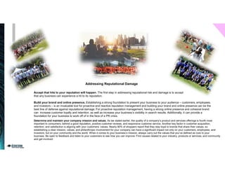 Addressing Reputational Damage
Accept that hits to your reputation will happen. The first step in addressing reputational risk and damage is to accept
that any business can experience a hit to its reputation.
Build your brand and online presence. Establishing a strong foundation to present your business to your audience – customers, employees,
and investors – is an invaluable tool for proactive and reactive reputation management and building your brand and online presence can be the
best line of defense against reputational damage. For proactive reputation management, having a strong online presence and cohesive brand
can increase customer loyalty and retention, as well as increase your business’s visibility in search results. Additionally, it can provide a
foundation for your business to work off of in the face of a PR crisis.
Determine and maintain your company mission and values. As we stated earlier, the quality of a company’s product and services offerings is fourth most
important to consumers, behind a good reputation, positive customer reviews, and responsive customer service. Another key factor in customer acquisition,
retention, and satisfaction is aligning with your customers’ values. Nearly 90% of shoppers report that they stay loyal to brands that share their values, so
establishing a clear mission, values, and philanthropic involvement for your company can have a significant impact not only on your customers, employees, and
investors, but on your community and the world. When it comes to your business’s mission, always carry out the values that you’ve defined as core to your
business. Be open to feedback and listen to your customers to see how you can improve. Find causes related to your industry, products or services, and community
and get involved.
 