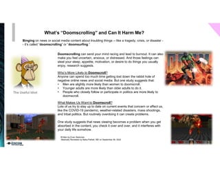 What’s “Doomscrolling” and Can It Harm Me?
Binging on news or social media content about troubling things -- like a tragedy, crisis, or disaster -
- it’s called “doomscrolling” or “doomsurfing.”
Written by Evan Starkman
Medically Reviewed by Neha Pathak, MD on September 06, 2022
Doomscrolling can send your mind racing and lead to burnout. It can also
make you feel uncertain, anxious, or distressed. And those feelings can
steal your sleep, appetite, motivation, or desire to do things you usually
enjoy, research suggests.
Who’s More Likely to Doomscroll?
Anyone can spend too much time getting lost down the rabbit hole of
negative online news and social media. But one study suggests that:
• Men are slightly more likely than women to doomscroll.
• Younger adults are more likely than older adults to do it.
• People who closely follow or participate in politics are more likely to
doomscroll.
What Makes Us Want to Doomscroll?
Lots of us try to stay up to date on current events that concern or affect us,
like the COVID-19 pandemic, weather-related disasters, mass shootings,
and tribal politics. But routinely overdoing it can create problems.
One study suggests that news viewing becomes a problem when you get
absorbed in the content, you check it over and over, and it interferes with
your daily life somehow.
 