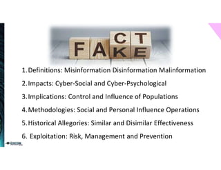1.Definitions: Misinformation Disinformation Malinformation
2.Impacts: Cyber-Social and Cyber-Psychological
3.Implications: Control and Influence of Populations
4.Methodologies: Social and Personal Influence Operations
5.Historical Allegories: Similar and Disimilar Effectiveness
6. Exploitation: Risk, Management and Prevention
 