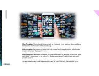 Misinformation: Unintentional mistakes such as inaccurate photo captions, dates, statistics,
translations, or when satire is taken seriously.
Disinformation: Fabricated or deliberately manipulated audio/visual content. Intentionally
created conspiracy theories or rumors.
Malinformation: Deliberate publication of private information for personal or corporate rather
than public interest, such as revenge porn. Deliberate change of context, date or time of
genuine content.
We will move through these three definitions and go from falseness to an intent to harm.
 