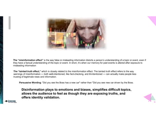 The “misinformation effect” is the way false or misleading information distorts a person’s understanding of a topic or event, even if
they have a factual understanding of the topic or event. In short, it’s when our memory for past events is altered after exposure to
misleading information
The “tainted truth effect,” which is closely related to the misinformation effect. The tainted truth effect refers to the way
warnings of misinformation — both well-intentioned, like fact-checking, and ill-intentioned — can actually make people less
trusting of legitimate news and information.
Persuasive Wording: "Did you see the Boss has a new car" rather than "Did you see new car driven by the Boss.
Disinformation plays to emotions and biases, simplifies difficult topics,
allows the audience to feel as though they are exposing truths, and
offers identity validation.
 