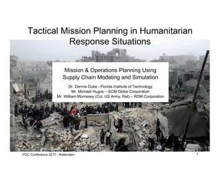1ITEC Conference 2017, Rotterdam
Mission & Operations Planning Using
Supply Chain Modeling and Simulation
Dr. Dennis Duke - Florida Institute of Technology
Mr. Michael Hugos – SCM Globe Corporation
Mr. William Morrissey (Col. US Army, Ret) – RDM Corporation
Tactical Mission Planning in Humanitarian
Response Situations
 