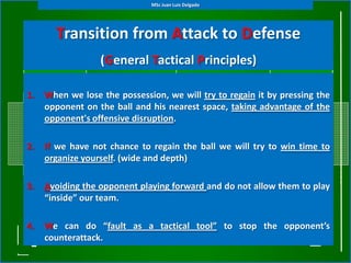 MSc Juan Luis Delgado




       Transition from Attack to Defense
                  (General Tactical Principles)

1.   When we lose the possession, we will try to regain it by pressing the
     opponent on the ball and his nearest space, taking advantage of the
     opponent's offensive disruption.

2.   If we have not chance to regain the ball we will try to win time to
     organize yourself. (wide and depth)

3.   Avoiding the opponent playing forward and do not allow them to play
     “inside” our team.

4.   We can do “fault as a tactical tool” to stop the opponent’s
     counterattack.
 