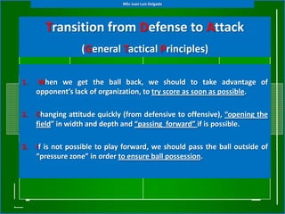MSc Juan Luis Delgado




       Transition from Defense to Attack
                  (General Tactical Principles)

1.   When we get the ball back, we should to take advantage of
     opponent’s lack of organization, to try score as soon as possible.

2.   Changing attitude quickly (from defensive to offensive), “opening the
     field” in width and depth and “passing forward” if is possible.

3.   If is not possible to play forward, we should pass the ball outside of
     “pressure zone” in order to ensure ball possession.
 