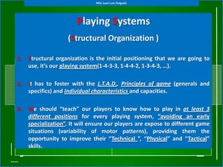 MSc Juan Luis Delgado




                        Playing Systems
                    (Structural Organization )

1.   Structural organization is the initial positioning that we are going to
     use, it’s our playing system(1-4-3-3, 1-4-4-2, 1-3-4-3, …).

2.   It has to foster with the L.T.A.D., Principles of game (generals and
     specifics) and Individual characteristics and capacities.

3.   We should “teach” our players to know how to play in at least 3
     different positions for every playing system, “avoiding an early
     specialization”. It will ensure our players are expose to different game
     situations (variability of motor patterns), providing them the
     opportunity to improve their “Technical ”, “Physical” and “Tactical”
     skills.
 