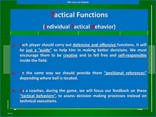 MSc Juan Luis Delgado




                      Tactical Functions
                  (Individual Tactical Behavior)

1.   Each player should carry out defensive and offensive functions. It will
     be just a “guide” to help him in making better decisions. We must
     encourage them to be creative and to fell free and self-responsible
     inside the field.

2.   In the same way we should provide them “positional references”
     depending where ball is located.

3.   As a coaches, during the game, we will focus our feedback on these
     “tactical behaviors”, to assess decision making processes instead on
     technical executions.
 