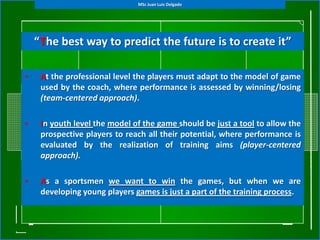 MSc Juan Luis Delgado




    “The best way to predict the future is to create it”

•    At the professional level the players must adapt to the model of game
     used by the coach, where performance is assessed by winning/losing
     (team-centered approach).

•    In youth level the model of the game should be just a tool to allow the
     prospective players to reach all their potential, where performance is
     evaluated by the realization of training aims (player-centered
     approach).

•    As a sportsmen we want to win the games, but when we are
     developing young players games is just a part of the training process.
 