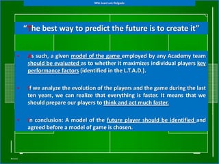 MSc Juan Luis Delgado




    “The best way to predict the future is to create it”


•    As such, a given model of the game employed by any Academy team
     should be evaluated as to whether it maximizes individual players key
     performance factors (identified in the L.T.A.D.).

•    If we analyze the evolution of the players and the game during the last
     ten years, we can realize that everything is faster. It means that we
     should prepare our players to think and act much faster.

•    In conclusion: A model of the future player should be identified and
     agreed before a model of game is chosen.
 