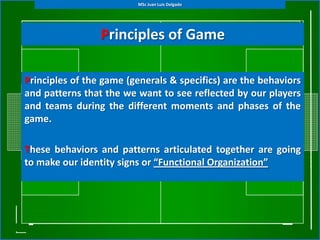 MSc Juan Luis Delgado




                 Principles of Game

Principles of the game (generals & specifics) are the behaviors
and patterns that the we want to see reflected by our players
and teams during the different moments and phases of the
game.

These behaviors and patterns articulated together are going
to make our identity signs or “Functional Organization”
 
