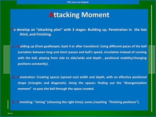 MSc Juan Luis Delgado




                             Attacking Moment
                       (General Tactical Principles)
To develop an “attacking plan” with 3 stages: Building up, Penetration in the last
    third, and Finishing.


1. Building up (from goalkeeper, back 4 or after transition): Using different paces of the ball
    (variation between long and short passes and ball’s speed, circulation instead of running
    with the ball, playing from side to side/wide and depth , positional mobility/changing
    positions constantly).


2. Penetration: Creating spaces (spread out) width and depth, with an effective positional
    shape (triangles and diagonals). Using the spaces: finding out the “disorganization
    moment” to pass the ball through the space created.


3. Finnishing: "timing” (choosing the right time); zones (reaching “finishing positions”).
 