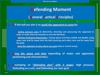 MSc Juan Luis Delgado




                        Defending Moment
                      (General Tactical Principles)
1.   Off the ball our aim is to avoid the opponent to score by:

     •   Creating pressure zone To determine, directing and pressuring the opponent in
         order to make them do mistakes to win the ball back.
     •   Collective Positional Organization, closing spaces and lines (width and depth); using
         space near and far away from the ball (covering each other near and far away from
         the ball).
     •   Taking the opponent to play where we want (side or central areas).


2.   Using the space and time depending of mates and opponents
     positioning and characteristics.

3.   Developing an “defending plan” with 3 stages: High pressure,
     Defending as a unit, and Defending our own goal.
 