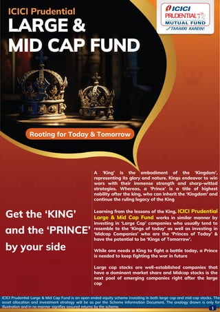 ICICI Prudential Large & Mid Cap Fund is an open ended equity scheme investing in both large cap and mid cap stocks. The
asset allocation and investment strategy will be as per the Scheme Information Document. The analogy drawn is only for
illustration and in no manner signifies assured returns by the scheme.
ICICI Prudential
LARGE &
MID CAP FUND
Rooting for Today & Tomorrow
A ‘King’ is the embodiment of the ‘Kingdom’,
representing its glory and nature. Kings endeavor to win
wars with their immense strength and sharp-witted
strategies. Whereas, a ‘Prince’ is a title of highest
nobility after the king, who can inherit the ‘Kingdom’ and
continue the ruling legacy of the King
Learning from the lessons of the King, ICICI Prudential
Large & Mid Cap Fund works in similar manner by
investing in ‘Large Cap’ companies who usually tend to
resemble to the ‘Kings of today’ as well as investing in
‘Midcap Companies’ who are the ‘Princes of Today’ &
have the potential to be ‘Kings of Tomorrow’.
While one needs a King to fight a battle today, a Prince
is needed to keep fighting the war in future
Large cap stocks are well-established companies that
have a dominant market share and Midcap stocks is the
next pool of emerging companies right after the large
cap
Get the ‘KING’
and the ‘PRINCE’
by your side
1
 