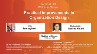 Practical Improvements in
Organization Design
Jon Ingham Gaurav Valani
With: Moderated by:
TO USE YOUR COMPUTER'S AUDIO:
When the webinar begins, you will be connected to audio
using your computer's microphone and speakers (VoIP). A
headset is recommended.
Webinar will begin:
11:00 am, PST
TO USE YOUR TELEPHONE:
If you prefer to use your phone, you must select "Use Telephone"
after joining the webinar and call in using the numbers below.
United States: +1 (415) 655-0060
Access Code: 819-799-962
Audio PIN: Shown after joining the webinar
--OR--
 
