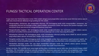 FUNGSI TACTICAL OPERATION CENTER
Fungsi utama dari Tactical Operation Center (TOC) adalah sebagai pusat pengendalian operasi dan pusat informasi selama operasi
taktis atau situasi darurat. Beberapa fungsi penting dari TOC adalah:
1. Mengumpulkan, memproses, dan menganalisis informasi: TOC bertanggung jawab untuk mengumpulkan, memproses, dan
menganalisis informasi dari berbagai sumber, seperti intelijen, pemantauan medan, dan laporan dari pasukan lapangan, untuk
memahami situasi operasional dan mengambil keputusan yang tepat.
2. Mengoordinasikan kegiatan: TOC bertanggung jawab untuk mengkoordinasikan dan memimpin kegiatan selama operasi,
termasuk memastikan bahwa pasukan lapangan menerima dukungan dan sumber daya yang dibutuhkan.
3. Menyebarkan informasi: TOC bertanggung jawab untuk menyebarkan informasi penting secara efektif ke seluruh pasukan
yang terlibat dalam operasi, termasuk peta, intelijen, dan rencana taktis.
4. Mengelola sumber daya: TOC bertanggung jawab untuk mengelola sumber daya operasional, seperti personel, logistik, dan
transportasi, untuk memastikan pasukan lapangan memiliki sumber daya yang diperlukan untuk menjalankan tugas mereka.
5. Memberikan dukungan medis: TOC juga dapat memberikan dukungan medis dan evakuasi selama operasi, termasuk
memantau kondisi medis pasukan dan memobilisasi sumber daya medis sesuai kebutuhan.
Dengan demikian, TOC memiliki peran yang sangat penting dalam menjalankan operasi taktis atau situasi darurat dengan efektif
dan efisien. TOC memastikan koordinasi yang baik, pengambilan keputusan yang cepat dan tepat, serta pengelolaan sumber daya
yang efektif selama operasi, sehingga memungkinkan pasukan lapangan untuk mencapai tujuan mereka dengan lebih baik.
 