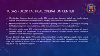 TUGAS POKOK TACTICAL OPERATION CENTER
4. Memberikan dukungan logistik dan medis: TOC memberikan dukungan logistik dan medis selama
operasi, termasuk memantau dan mengelola pasokan, pengiriman, dan perawatan medis.
5. Menyebarkan informasi: TOC menyebarkan informasi penting secara efektif ke seluruh pasukan yang
terlibat dalam operasi, termasuk rencana taktis, peta, intelijen, dan informasi situasi terbaru.
6. Mengelola sumber daya: TOC bertanggung jawab untuk mengelola sumber daya operasional, seperti
personel, logistik, dan transportasi, untuk memastikan pasukan lapangan memiliki sumber daya yang
diperlukan untuk menjalankan tugas mereka.
Dengan demikian, tugas pokok TOC adalah untuk memastikan pasukan lapangan dapat bekerja secara
efektif dan efisien selama operasi taktis atau situasi darurat. TOC memastikan bahwa informasi dan sumber
daya yang diperlukan tersedia untuk pasukan lapangan, dan memastikan koordinasi dan pengambilan
keputusan yang tepat selama operasi.
 