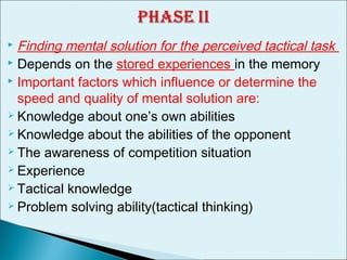  Finding mental solution for the perceived tactical task
 Depends on the stored experiences in the memory
 Important factors which influence or determine the
speed and quality of mental solution are:
 Knowledge about one’s own abilities
 Knowledge about the abilities of the opponent
 The awareness of competition situation
 Experience
 Tactical knowledge
 Problem solving ability(tactical thinking)
 