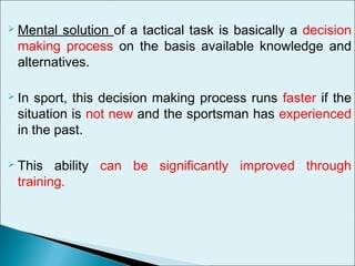  Mental solution of a tactical task is basically a decision
making process on the basis available knowledge and
alternatives.
 In sport, this decision making process runs faster if the
situation is not new and the sportsman has experienced
in the past.
 This ability can be significantly improved through
training.
 