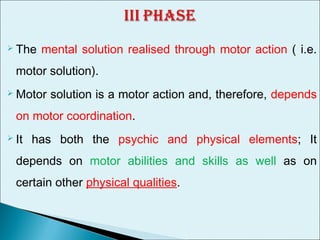  The mental solution realised through motor action ( i.e.
motor solution).
 Motor solution is a motor action and, therefore, depends
on motor coordination.
 It has both the psychic and physical elements; It
depends on motor abilities and skills as well as on
certain other physical qualities.
 