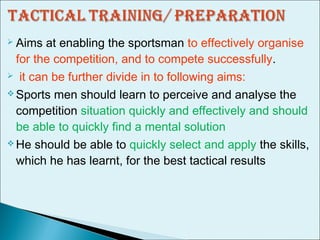  Aims at enabling the sportsman to effectively organise
for the competition, and to compete successfully.
 it can be further divide in to following aims:
 Sports men should learn to perceive and analyse the
competition situation quickly and effectively and should
be able to quickly find a mental solution
 He should be able to quickly select and apply the skills,
which he has learnt, for the best tactical results
 