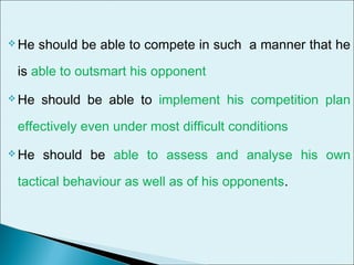  He should be able to compete in such a manner that he
is able to outsmart his opponent
 He should be able to implement his competition plan
effectively even under most difficult conditions
 He should be able to assess and analyse his own
tactical behaviour as well as of his opponents.
 