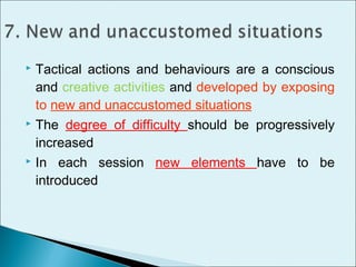  Tactical actions and behaviours are a conscious
and creative activities and developed by exposing
to new and unaccustomed situations
 The degree of difficulty should be progressively
increased
 In each session new elements have to be
introduced
 