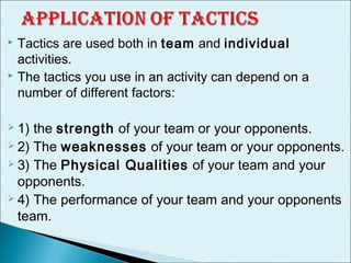  Tactics are used both in team and individual
activities.
 The tactics you use in an activity can depend on a
number of different factors:
 1) the strength of your team or your opponents.
 2) The weaknesses of your team or your opponents.
 3) The Physical Qualities of your team and your
opponents.
 4) The performance of your team and your opponents
team.
 