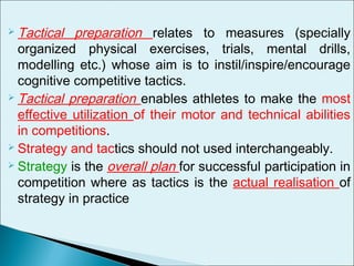  Tactical preparation relates to measures (specially
organized physical exercises, trials, mental drills,
modelling etc.) whose aim is to instil/inspire/encourage
cognitive competitive tactics.
 Tactical preparation enables athletes to make the most
effective utilization of their motor and technical abilities
in competitions.
 Strategy and tactics should not used interchangeably.
 Strategy is the overall plan for successful participation in
competition where as tactics is the actual realisation of
strategy in practice
 