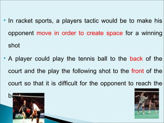  In racket sports, a players tactic would be to make his
opponent move in order to create space for a winning
shot
 A player could play the tennis ball to the back of the
court and the play the following shot to the front of the
court so that it is difficult for the opponent to reach the
ball.
 