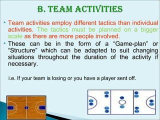  Team activities employ different tactics than individual
activities. The tactics must be planned on a bigger
scale as there are more people involved.
 These can be in the form of a “Game-plan” or
“Structure” which can be adapted to suit changing
situations throughout the duration of the activity if
necessary.
i.e. If your team is losing or you have a player sent off.
 