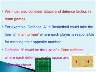  We must also consider attack and defence tactics in
team games.
 For example: Defence ‘A’ in Basketball could take the
form of ‘man to man’ where each player is responsible
for marking their opposite number.
 Defence ‘B’ could be the use of a Zone defence,
where each defender marks space and not a
particular player.
 