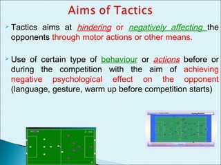  Tactics aims at hindering or negatively affecting the
opponents through motor actions or other means.
 Use of certain type of behaviour or actions before or
during the competition with the aim of achieving
negative psychological effect on the opponent
(language, gesture, warm up before competition starts)
 