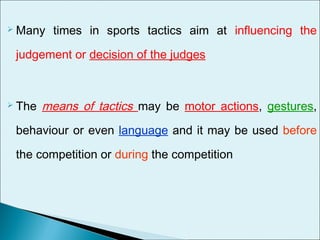  Many times in sports tactics aim at influencing the
judgement or decision of the judges
 The means of tactics may be motor actions, gestures,
behaviour or even language and it may be used before
the competition or during the competition
 