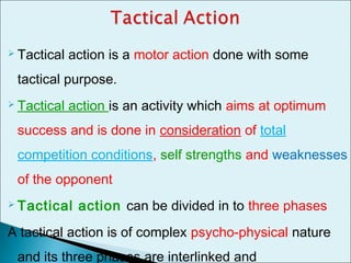  Tactical action is a motor action done with some
tactical purpose.
 Tactical action is an activity which aims at optimum
success and is done in consideration of total
competition conditions, self strengths and weaknesses
of the opponent
 Tactical action can be divided in to three phases
A tactical action is of complex psycho-physical nature
and its three phases are interlinked and
 