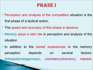  Perception and analysis of the competition situation is the
first phase of a tactical action.
 The speed and accuracy of this phase is decisive.
 Memory plays a vital role in perception and analysis of the
situation
 In addition to the stored experiences in the memory
perception depends on several factors:
Anticipation(eagerness), orientation(direction), interest,
motivation etc.
 