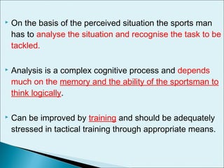  On the basis of the perceived situation the sports man
has to analyse the situation and recognise the task to be
tackled.
 Analysis is a complex cognitive process and depends
much on the memory and the ability of the sportsman to
think logically.
 Can be improved by training and should be adequately
stressed in tactical training through appropriate means.
 