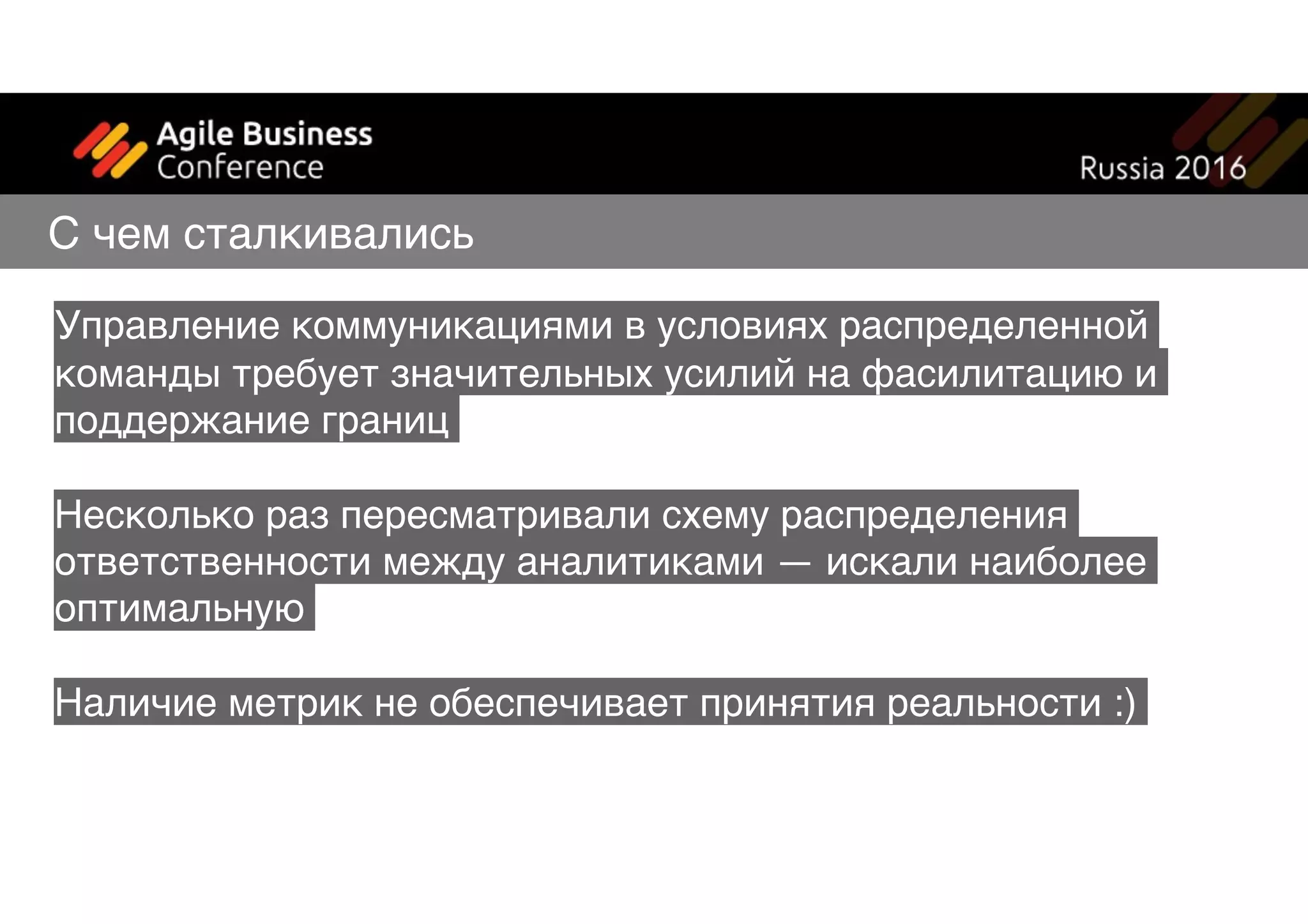 Управление коммуникациями в условиях распределенной
команды требует значительных усилий на фасилитацию и
поддержание границ
Несколько раз пересматривали схему распределения
ответственности между аналитиками — искали наиболее
оптимальную
Наличие метрик не обеспечивает принятия реальности :)
С чем сталкивались
 
