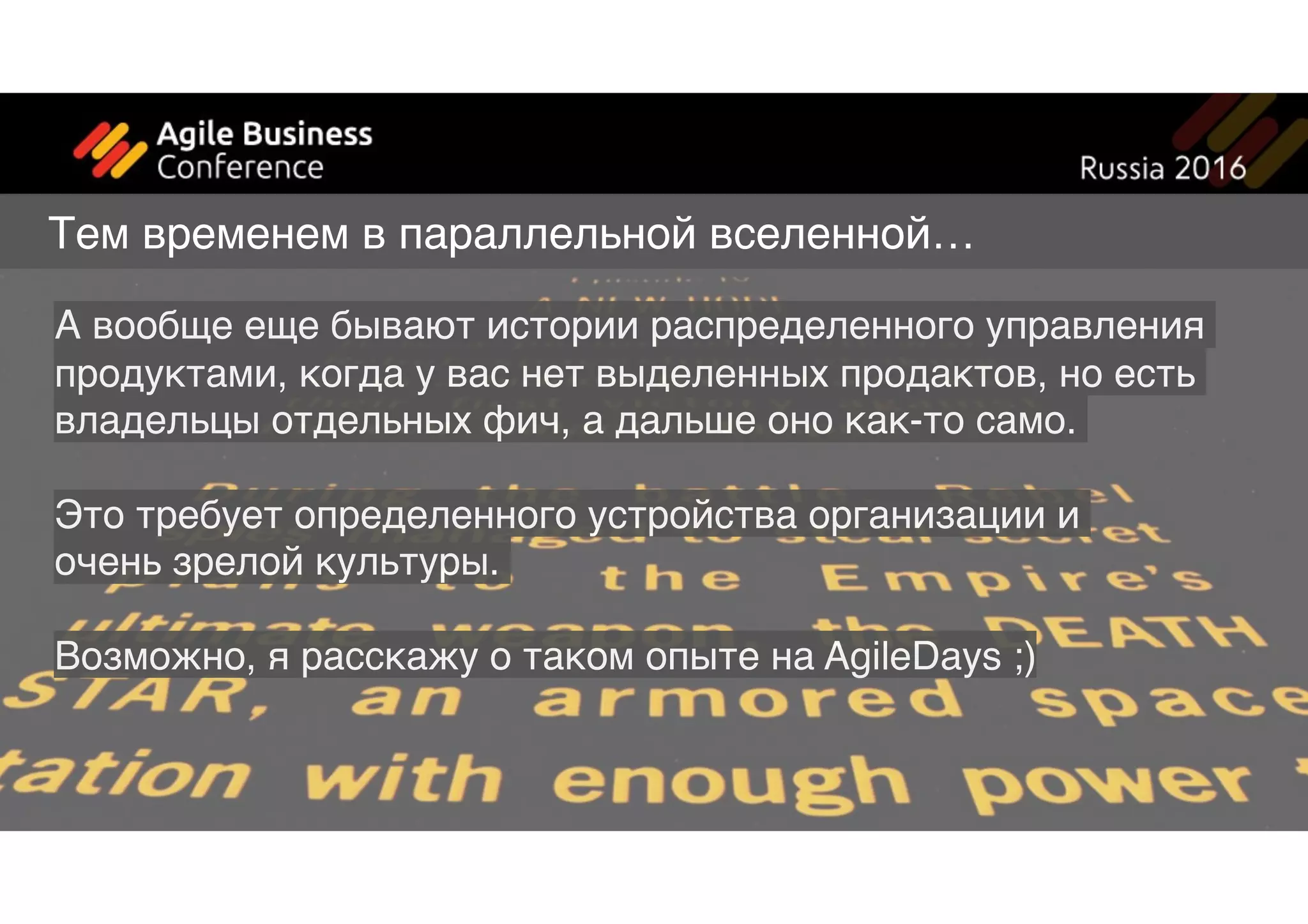 А вообще еще бывают истории распределенного управления
продуктами, когда у вас нет выделенных продактов, но есть
владельцы отдельных фич, а дальше оно как-то само.
Это требует определенного устройства организации и
очень зрелой культуры.
Возможно, я расскажу о таком опыте на AgileDays ;)
Тем временем в параллельной вселенной…
 