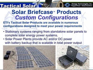 Tactical SolarTactical Solar
®
Solar Briefcase™
Products
Custom 10 panel solar system with charge controller
Custom Configurations
ETI’s Tactical Solar Products are available in numerous
configurations designed to meet your power requirements
• Stationary systems ranging from standalone solar panels to
complete solar energy power systems.
• Solar Power Plants provide AC and/or DC power
with battery backup that is scalable in total power output
 