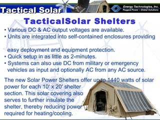 Tactical SolarTactical Solar
®
TacticalSolar Shelters
• Various DC & AC output voltages are available.
• Units are integrated into self-contained enclosures providing
easy deployment and equipment protection.
• Quick setup in as little as 2-minutes.
• Systems can also use DC from military or emergency
vehicles as input and optionally AC from any AC source.
The new Solar Power Shelters offer up to 1440 watts of solar
power for each 10' x 20' shelter
section. This solar covering also
serves to further insulate the
shelter, thereby reducing power
required for heating/cooling.
 