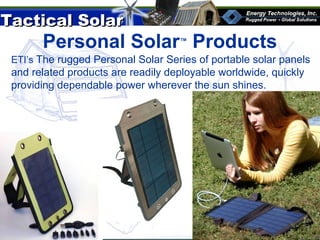 Tactical SolarTactical Solar
®
Personal Solar™
Products
Custom 10 panel solar system with charge controller
ETI’s The rugged Personal Solar Series of portable solar panels
and related products are readily deployable worldwide, quickly
providing dependable power wherever the sun shines.
 