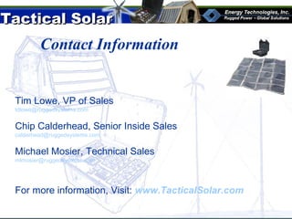 Tactical SolarTactical Solar
®
Contact Information
Tim Lowe, VP of Sales
tdlowe@ruggedsystems.com
Chip Calderhead, Senior Inside Sales
calderhead@ruggedsystems.com
Michael Mosier, Technical Sales
mlmosier@ruggedsystems.com
For more information, Visit: www.TacticalSolar.com
 