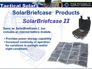 Tactical SolarTactical Solar
®
SolarBriefcase™
Products
SolarBriefcase II
Same as SolarBriefcase I, but
includes an internal battery module.
• Provides power storage capability
• Increased continuity of operation
for variations in sunlight and/or
night conditions.
 