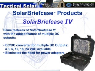 Tactical SolarTactical Solar
®
SolarBriefcase™
Products
Same features of SolarBriefcase III
with the added feature of multiple DC
outputs:
• DC/DC converter for multiple DC Outputs:
3.3, 5, 12, 18, 24 VDC available
• Eliminates the need for power adapters
SolarBriefcase IV
 